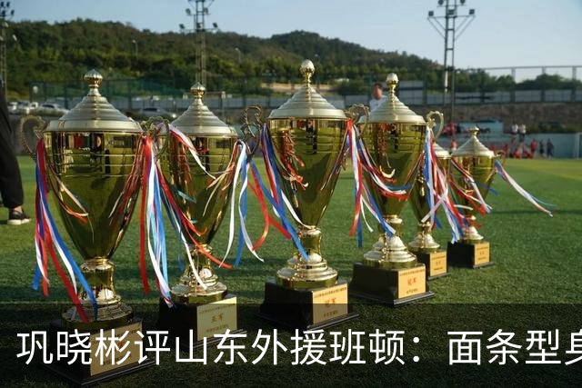 巩晓彬评山东外援班顿：面条型身材，对抗比较差